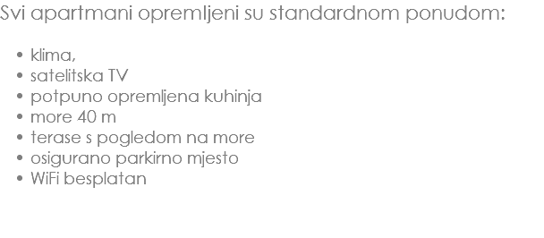 Svi apartmani opremljeni su standardnom ponudom: klima, satelitska TV
potpuno opremljena kuhinja
more 40 m
terase s pogledom na more
osigurano parkirno mjesto
WiFi besplatan