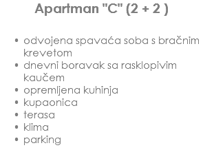 Apartman "C" (2 + 2 ) odvojena spavaća soba s bračnim krevetom
dnevni boravak sa rasklopivim kaučem
opremljena kuhinja
kupaonica
terasa
klima
parking