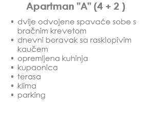 Apartman "A" (4 + 2 ) dvije odvojene spavaće sobe s bračnim krevetom
dnevni boravak sa rasklopivim kaučem
opremljena kuhinja
kupaonica
terasa
klima
parking 