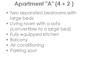 Apartment "A" (4 + 2 ) Two separated bedrooms with large beds
Living room with a sofa (convertible to a large bed)
Fully equipped kitchen
Balcony
Air conditioning
Parking spot